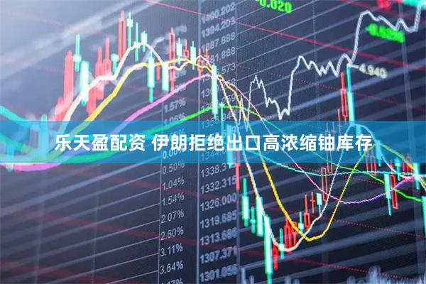 乐天盈配资 伊朗拒绝出口高浓缩铀库存