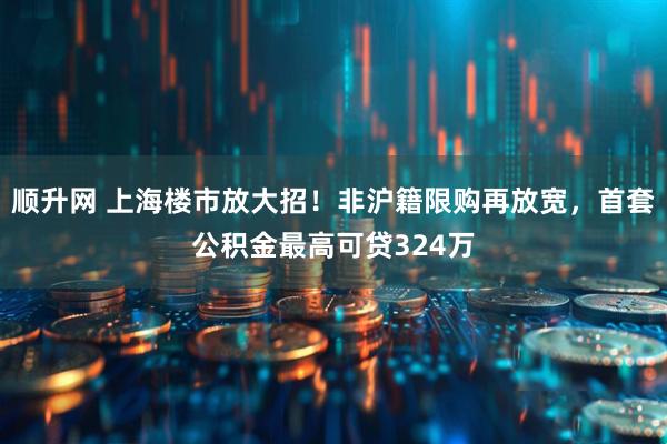 顺升网 上海楼市放大招！非沪籍限购再放宽，首套公积金最高可贷324万