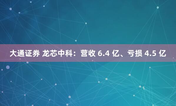 大通证券 龙芯中科：营收 6.4 亿、亏损 4.5 亿
