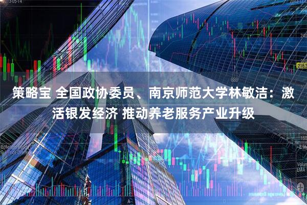 策略宝 全国政协委员、南京师范大学林敏洁：激活银发经济 推动养老服务产业升级
