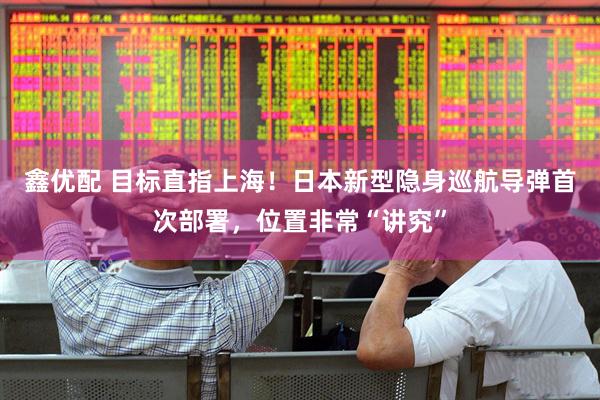 鑫优配 目标直指上海！日本新型隐身巡航导弹首次部署，位置非常“讲究”