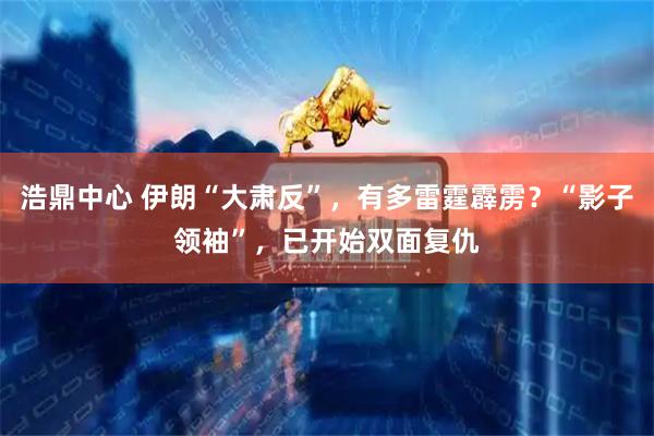 浩鼎中心 伊朗“大肃反”，有多雷霆霹雳？“影子领袖”，已开始双面复仇