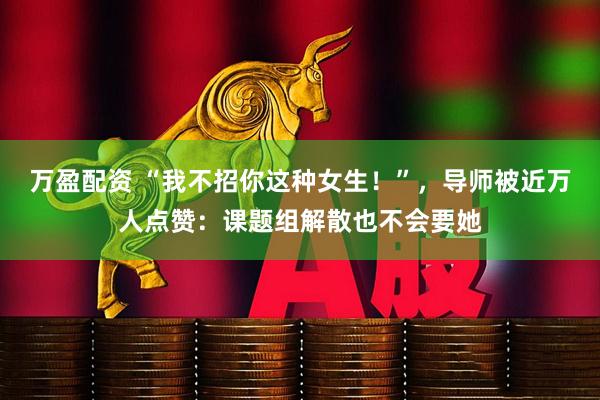 万盈配资 “我不招你这种女生！”，导师被近万人点赞：课题组解散也不会要她