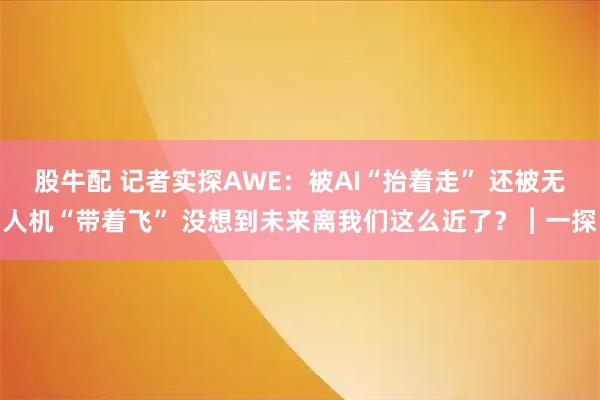 股牛配 记者实探AWE：被AI“抬着走” 还被无人机“带着飞” 没想到未来离我们这么近了？︱一探