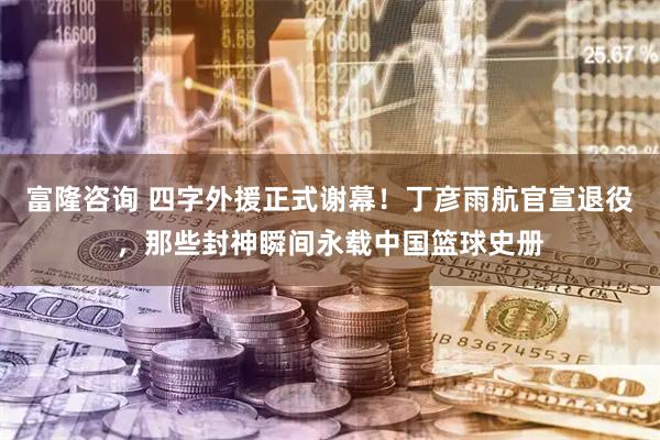 富隆咨询 四字外援正式谢幕！丁彦雨航官宣退役，那些封神瞬间永载中国篮球史册