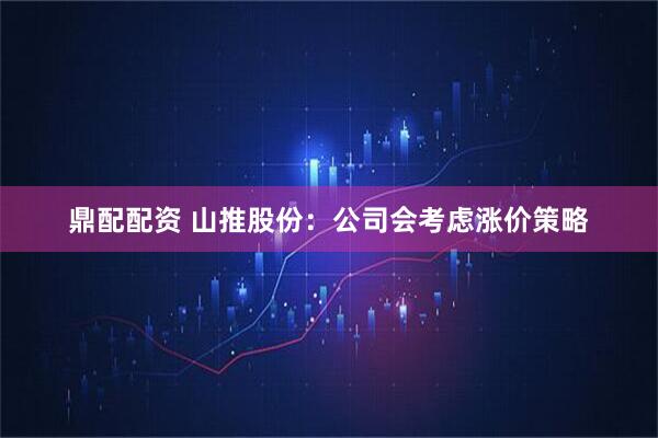 鼎配配资 山推股份：公司会考虑涨价策略