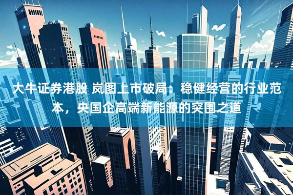 大牛证券港股 岚图上市破局：稳健经营的行业范本，央国企高端新能源的突围之道