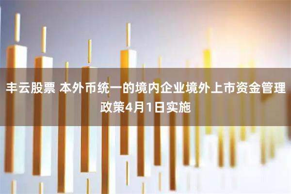 丰云股票 本外币统一的境内企业境外上市资金管理政策4月1日实施