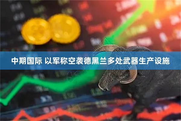 中期国际 以军称空袭德黑兰多处武器生产设施