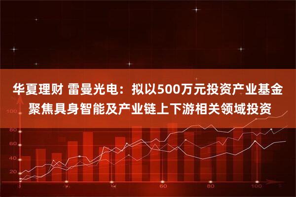 华夏理财 雷曼光电：拟以500万元投资产业基金 聚焦具身智能及产业链上下游相关领域投资
