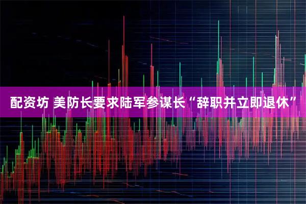 配资坊 美防长要求陆军参谋长“辞职并立即退休”