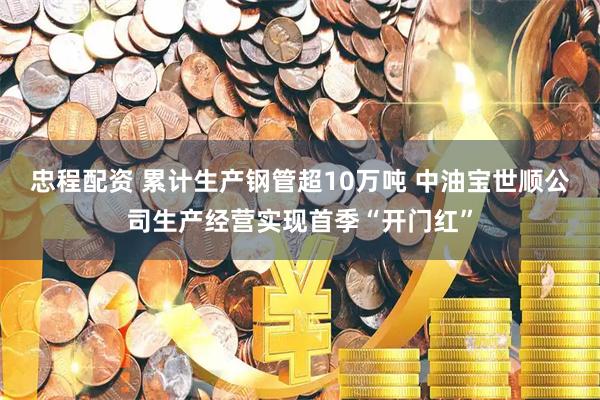 忠程配资 累计生产钢管超10万吨 中油宝世顺公司生产经营实现首季“开门红”