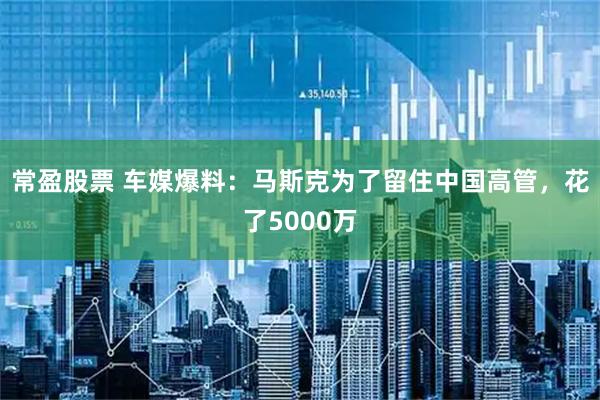 常盈股票 车媒爆料：马斯克为了留住中国高管，花了5000万