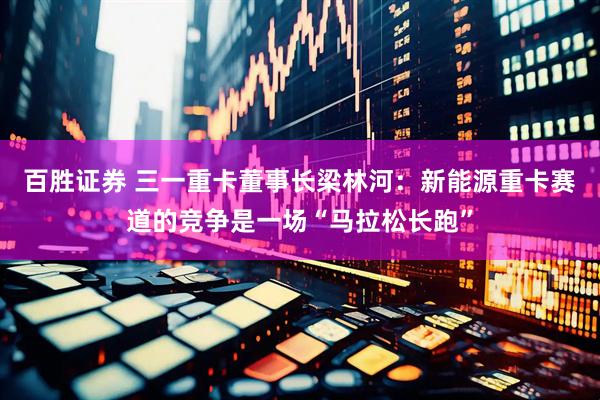 百胜证券 三一重卡董事长梁林河：新能源重卡赛道的竞争是一场“马拉松长跑”