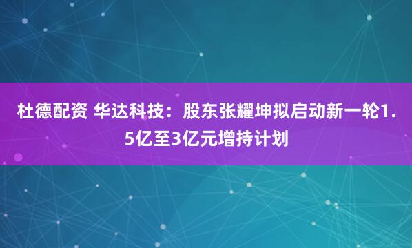 杜德配资 华达科技：股东张耀坤拟启动新一轮1.5亿至3亿元增持计划