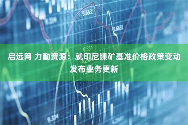 启远网 力勤资源：就印尼镍矿基准价格政策变动发布业务更新