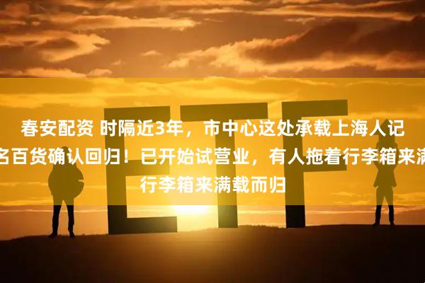 春安配资 时隔近3年，市中心这处承载上海人记忆的知名百货确认回归！已开始试营业，有人拖着行李箱来满载而归
