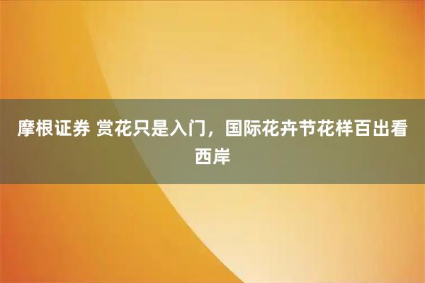 摩根证券 赏花只是入门，国际花卉节花样百出看西岸