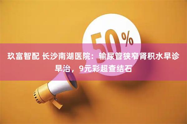 玖富智配 长沙南湖医院：输尿管狭窄肾积水早诊早治，9元彩超查结石