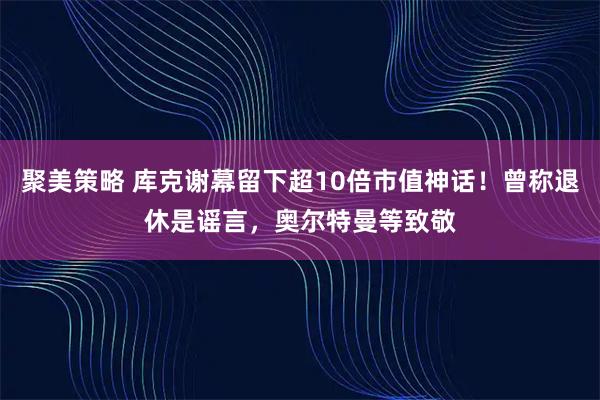 聚美策略 库克谢幕留下超10倍市值神话！曾称退休是谣言，奥尔特曼等致敬