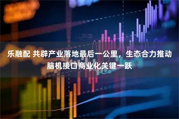 乐融配 共辟产业落地最后一公里，生态合力推动脑机接口商业化关键一跃