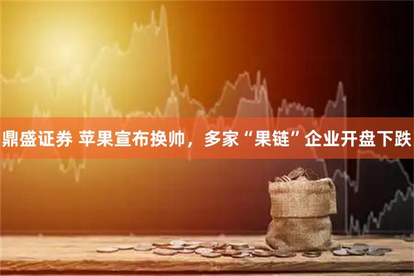 鼎盛证券 苹果宣布换帅，多家“果链”企业开盘下跌