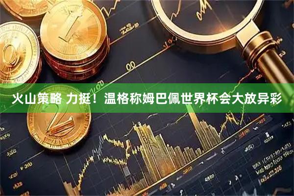 火山策略 力挺！温格称姆巴佩世界杯会大放异彩