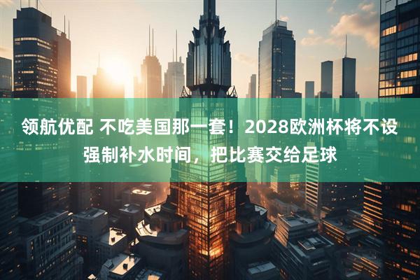 领航优配 不吃美国那一套！2028欧洲杯将不设强制补水时间，把比赛交给足球
