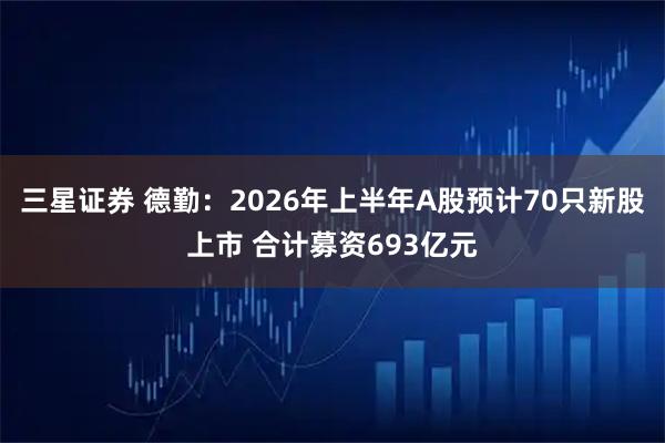 三星证券 德勤：2026年上半年A股预计70只新股上市 合计募资693亿元