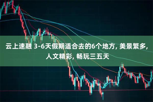 云上速融 3-6天假期适合去的6个地方, 美景繁多, 人文精彩, 畅玩三五天