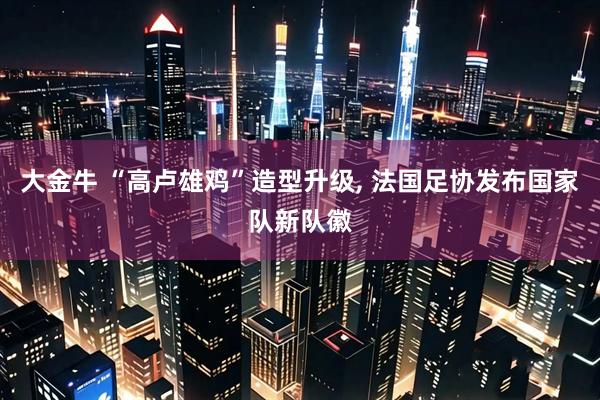 大金牛 “高卢雄鸡”造型升级, 法国足协发布国家队新队徽